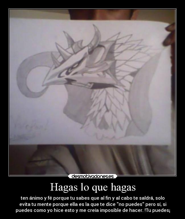 Hagas lo que hagas - ten ánimo y fé porque tu sabes que al fin y al cabo te saldrá, solo
evita tu mente porque ella es la que te dice no puedes pero sí, si
puedes como yo hice esto y me creía imposible de hacer. !Tu puedes¡