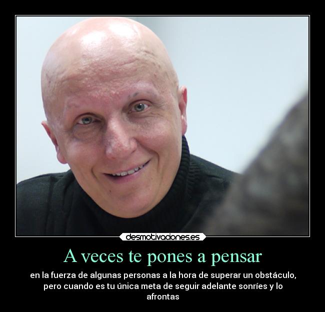 A veces te pones a pensar - en la fuerza de algunas personas a la hora de superar un obstáculo,
pero cuando es tu única meta de seguir adelante sonríes y lo
afrontas