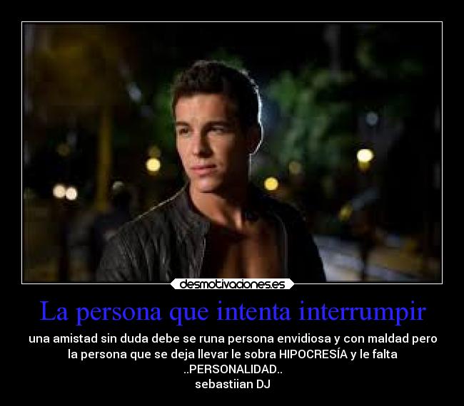 La persona que intenta interrumpir - una amistad sin duda debe se runa persona envidiosa y con maldad pero
la persona que se deja llevar le sobra HIPOCRESÍA y le falta
..PERSONALIDAD..
sebastiian DJ