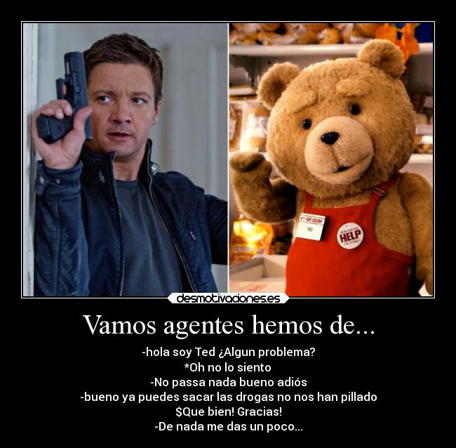 Vamos agentes hemos de... - -hola soy Ted ¿Algun problema?
*Oh no lo siento
-No passa nada bueno adiós
-bueno ya puedes sacar las drogas no nos han pillado
$Que bien! Gracias!
-De nada me das un poco...