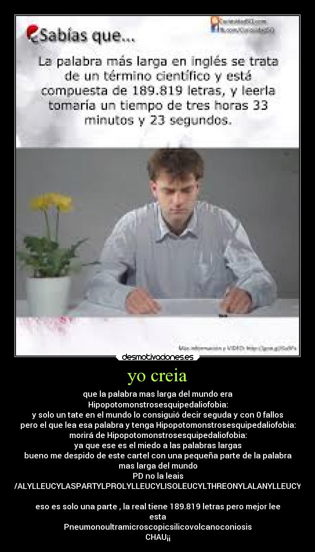 yo creia - que la palabra mas larga del mundo era
Hipopotomonstrosesquipedaliofobia:
y solo un tate en el mundo lo consiguió decir seguda y con 0 fallos
pero el que lea esa palabra y tenga Hipopotomonstrosesquipedaliofobia:
morirá de Hipopotomonstrosesquipedaliofobia:
ya que ese es el miedo a las palabras largas
bueno me despido de este cartel con una pequeña parte de la palabra
mas larga del mundo
PD no la leais
ACETYLSERYLTYROSYLSERYLISOLEUCYLTHREONYLSERYLPROLYLSERYLGLUTAMINYLPHENYLALANYLVALYLPHENYLALANYLLEUCYLSERYLSERYLVALYLTRYPTOPHYLALANYLASPARTYLPROLYLISOLEUCYLGLUTAMYLLEUCYLLEUCYLASPARAGINYLVALYLCYSTEINYLTHREONYLSERYLSERYLLEUCYLGLYCYLASPARAGINYLGLUTAMINYLPHENYLALANYLGLUTAMINYLTHREONYLGLUTAMINYLGLUTAMINYLALANYLARGINYLTHREONYLTHREONYLGLUTAMINYLVALYLGLUTAMINYLGLUTAMINYLPHENYLALANYLSERYLGLUTAMINYLVALYLTRYPTOPHYLLYSYLPROLYLPHENYLALANYLPROLYLGLUTAMINYLSERYLTHREONYLVALYLARGINYLPHENYLALANYLPROLYLGLYCYLASPARTYLVALYLTYROSYLLYSYLVALYLTYROSYLARGINYLTYROSYLASPARAGINYLALANYLVALYLLEUCYLASPARTYLPROLYLLEUCYLISOLEUCYLTHREONYLALANYLLEUCYLLEUCYLGLYCYLTHREONYLPHENYLALANYLASPARTYLTHREONYLARGINYLASPARAGINYLARGINYLISOLEUCYLISOLEUCYLGLUTAMYLVALYLGLUTAMYLASPARAGINYLGLUTAMINYLGLUTAMINYLSERYLPROLYLTHREONYLTHREONYLALANYLGLUTAMYLTHREONYLLEUCYLASPARTYLALANYLTHREONYLARGINYLARGINYLVALYLASPARTYLASPARTYLALANYLTHREONYLVALYLALANYLISOLEUCYLARGINYLSERYLALANYLASPARAGINYLISOLEUCYLASPARAGINYLLEUCYLVALYLASPARAGINYLGLUTAMYLLEUCYLVALYLARGINYLGLYCYLTHREONYLGLYCYLLEUCYLTYROSYLASPARAGINYLGLUTAMINYLASPARAGINYLTHREONYLPHENYLALANYLGLUTAMYLSERYLMETHIONYLSERYLGLYCYLLEUCYLVALYLTRYPTOPHYLTHREONYLSERYLALANYLPROLYLALANYLSERINE
eso es solo una parte , la real tiene 189.819 letras pero mejor lee
esta
Pneumonoultramicroscopicsilicovolcanoconiosis
CHAU¡¡