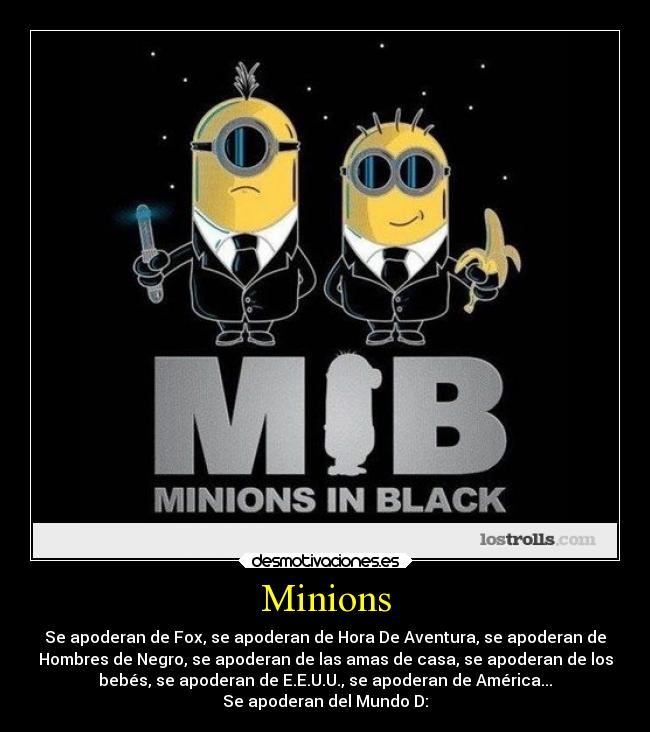 Minions - Se apoderan de Fox, se apoderan de Hora De Aventura, se apoderan de
Hombres de Negro, se apoderan de las amas de casa, se apoderan de los
bebés, se apoderan de E.E.U.U., se apoderan de América...
Se apoderan del Mundo D: