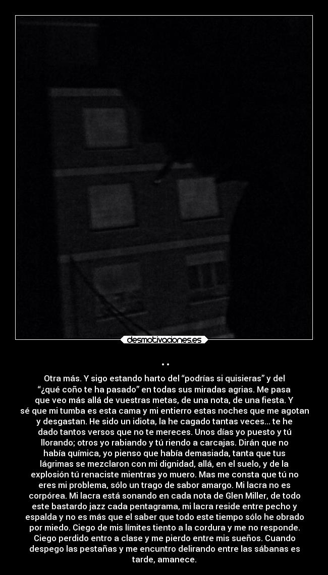 .. - Otra más. Y sigo estando harto del “podrías si quisieras” y del
“¿qué coño te ha pasado” en todas sus miradas agrias. Me pasa
que veo más allá de vuestras metas, de una nota, de una fiesta. Y
sé que mi tumba es esta cama y mi entierro estas noches que me agotan
y desgastan. He sido un idiota, la he cagado tantas veces... te he
dado tantos versos que no te mereces. Unos días yo puesto y tú
llorando; otros yo rabiando y tú riendo a carcajas. Dirán que no
había química, yo pienso que había demasiada, tanta que tus
lágrimas se mezclaron con mi dignidad, allá, en el suelo, y de la
explosión tú renaciste mientras yo muero. Mas me consta que tú no
eres mi problema, sólo un trago de sabor amargo. Mi lacra no es
corpórea. Mi lacra está sonando en cada nota de Glen Miller, de todo
este bastardo jazz cada pentagrama, mi lacra reside entre pecho y
espalda y no es más que el saber que todo este tiempo sólo he obrado
por miedo. Ciego de mis límites tiento a la cordura y me no responde.
Ciego perdido entro a clase y me pierdo entre mis sueños. Cuando
despego las pestañas y me encuntro delirando entre las sábanas es
tarde, amanece.