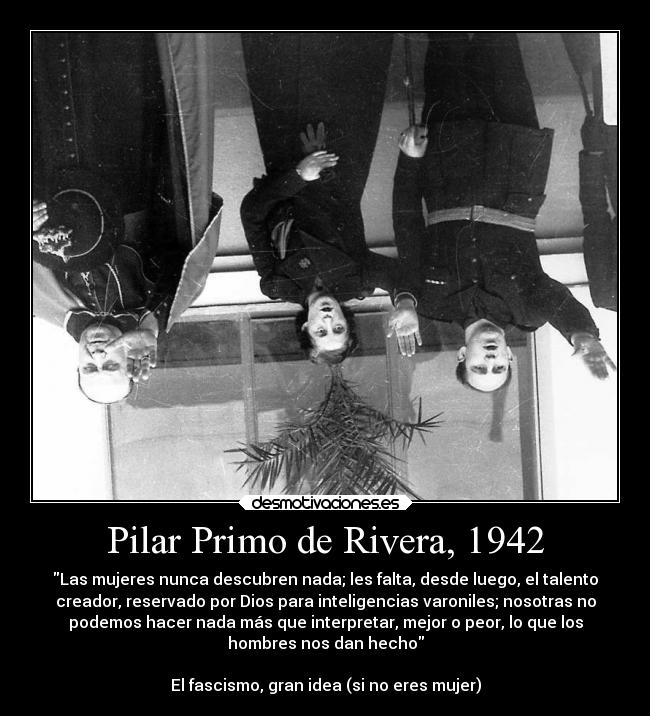 Pilar Primo de Rivera, 1942 - Las mujeres nunca descubren nada; les falta, desde luego, el talento
creador, reservado por Dios para inteligencias varoniles; nosotras no
podemos hacer nada más que interpretar, mejor o peor, lo que los
hombres nos dan hecho

El fascismo, gran idea (si no eres mujer)