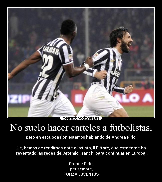 No suelo hacer carteles a futbolistas, - pero en esta ocasión estamos hablando de Andrea Pirlo.

He, hemos de rendirnos ante el artista, Il Pittore, que esta tarde ha
reventado las redes del Artemio Franchi para continuar en Europa.

Grande Pirlo,
per sempre,
FORZA JUVENTUS