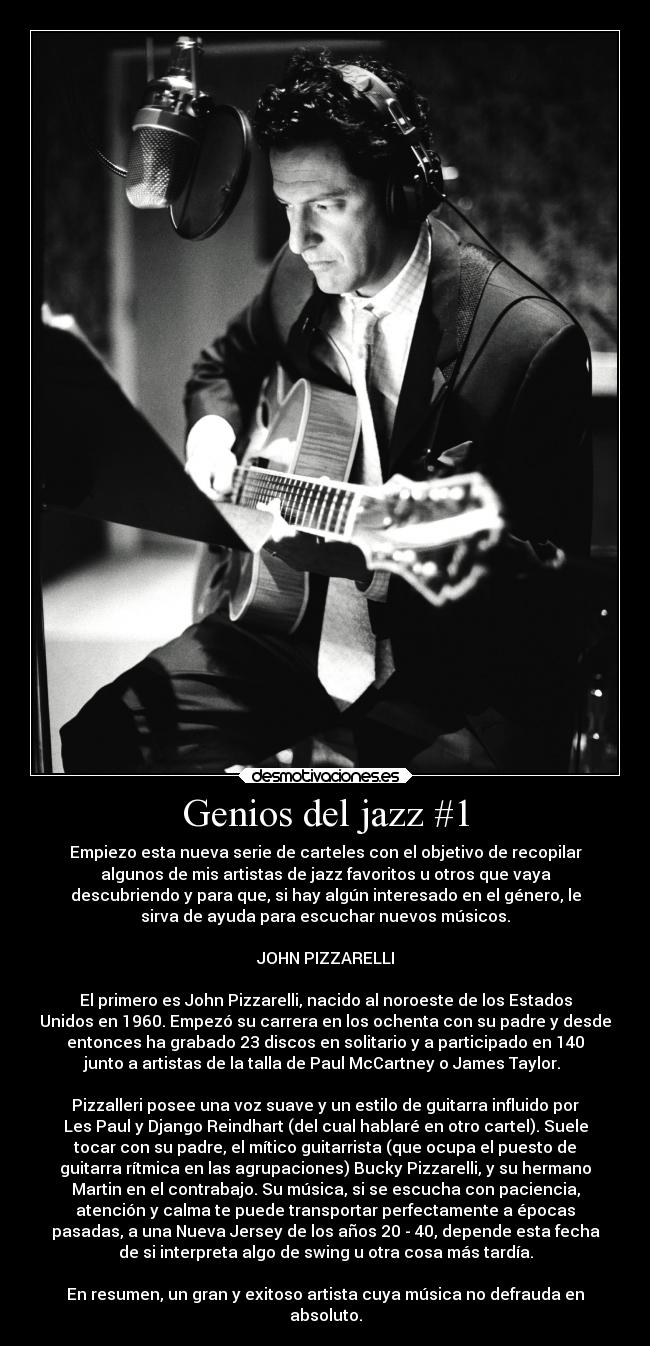 Genios del jazz #1 - Empiezo esta nueva serie de carteles con el objetivo de recopilar
algunos de mis artistas de jazz favoritos u otros que vaya
descubriendo y para que, si hay algún interesado en el género, le
sirva de ayuda para escuchar nuevos músicos.

JOHN PIZZARELLI

El primero es John Pizzarelli, nacido al noroeste de los Estados
Unidos en 1960. Empezó su carrera en los ochenta con su padre y desde
entonces ha grabado 23 discos en solitario y a participado en 140
junto a artistas de la talla de Paul McCartney o James Taylor. 

Pizzalleri posee una voz suave y un estilo de guitarra influido por
Les Paul y Django Reindhart (del cual hablaré en otro cartel). Suele
tocar con su padre, el mítico guitarrista (que ocupa el puesto de
guitarra rítmica en las agrupaciones) Bucky Pizzarelli, y su hermano
Martin en el contrabajo. Su música, si se escucha con paciencia,
atención y calma te puede transportar perfectamente a épocas
pasadas, a una Nueva Jersey de los años 20 - 40, depende esta fecha
de si interpreta algo de swing u otra cosa más tardía.

En resumen, un gran y exitoso artista cuya música no defrauda en
absoluto.
