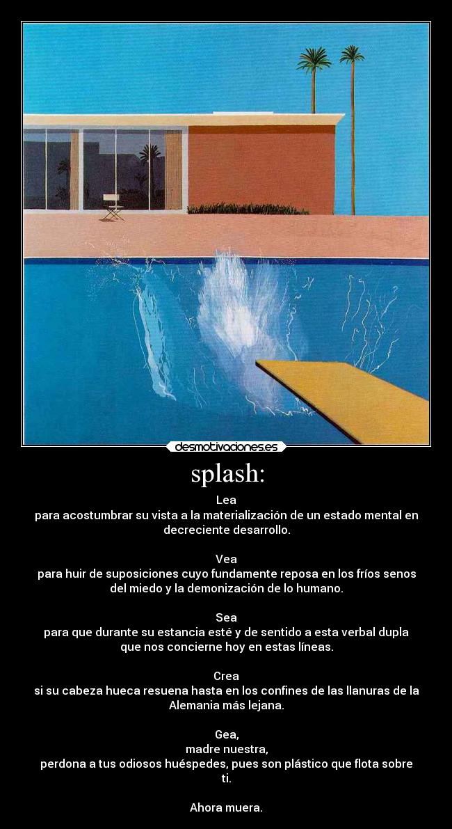 splash: - Lea
para acostumbrar su vista a la materialización de un estado mental en
decreciente desarrollo.

Vea
para huir de suposiciones cuyo fundamente reposa en los fríos senos
del miedo y la demonización de lo humano.

Sea
para que durante su estancia esté y de sentido a esta verbal dupla
que nos concierne hoy en estas líneas.

Crea
si su cabeza hueca resuena hasta en los confines de las llanuras de la
Alemania más lejana.

Gea,
madre nuestra,
perdona a tus odiosos huéspedes, pues son plástico que flota sobre
ti.

Ahora muera.