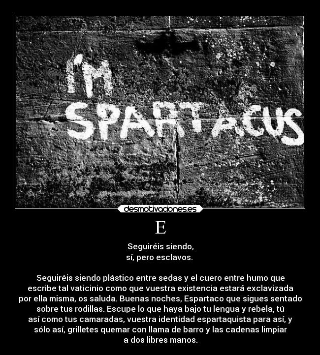 E - Seguiréis siendo,
sí, pero esclavos. 

Seguiréis siendo plástico entre sedas y el cuero entre humo que
escribe tal vaticinio como que vuestra existencia estará exclavizada
por ella misma, os saluda. Buenas noches, Espartaco que sigues sentado
sobre tus rodillas. Escupe lo que haya bajo tu lengua y rebela, tú
así como tus camaradas, vuestra identidad espartaquista para así, y
sólo así, grilletes quemar con llama de barro y las cadenas limpiar
a dos libres manos.
