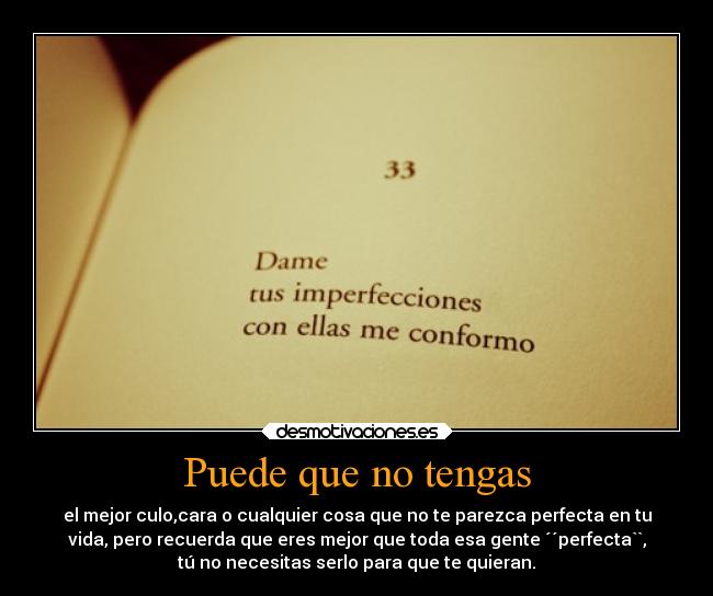 Puede que no tengas - el mejor culo,cara o cualquier cosa que no te parezca perfecta en tu
vida, pero recuerda que eres mejor que toda esa gente ´´perfecta``,
tú no necesitas serlo para que te quieran.