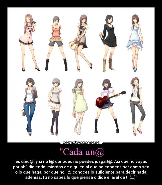 Cada un@ - es únic@, y si no l@ conoces no puedes juzgarl@. Así que no vayas
por ahí  diciendo  mierdas de alguien al que no conoces por como sea
o lo que haga, por que no ll@ conoces lo suficiente para decir nada,
además, tu no sabes lo que piensa o dice ella/el de ti (...)