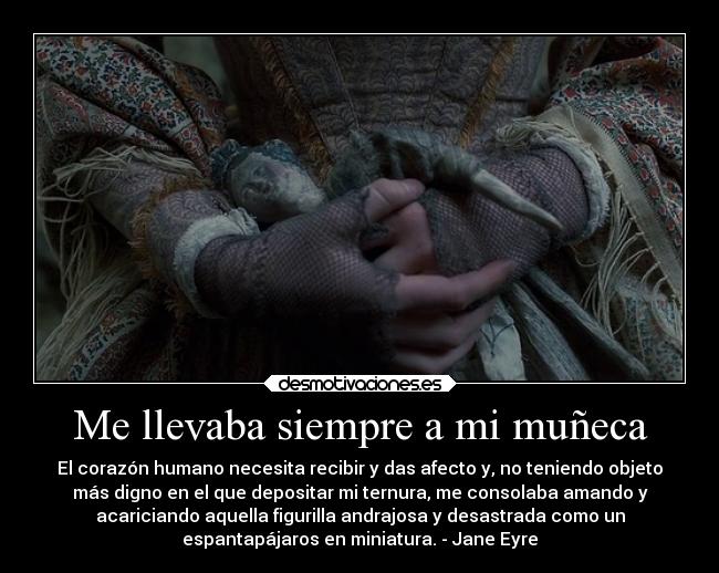 Me llevaba siempre a mi muñeca - El corazón humano necesita recibir y das afecto y, no teniendo objeto
más digno en el que depositar mi ternura, me consolaba amando y
acariciando aquella figurilla andrajosa y desastrada como un
espantapájaros en miniatura. - Jane Eyre
