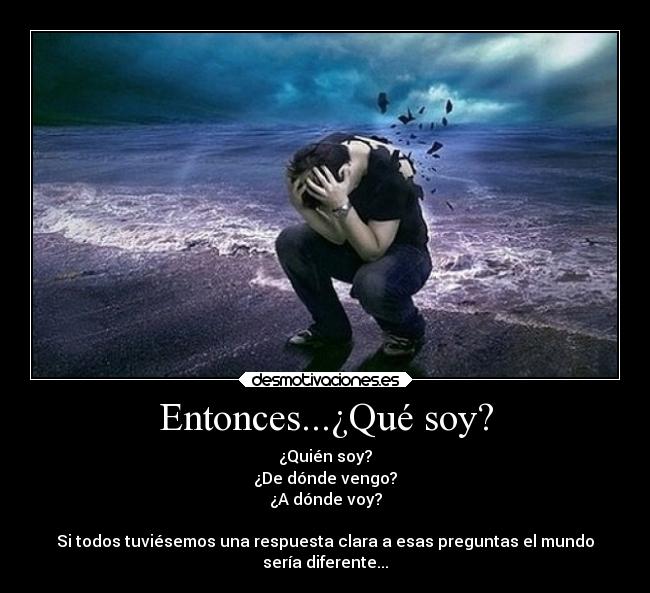 Entonces...¿Qué soy? - ¿Quién soy?
¿De dónde vengo?
¿A dónde voy?

Si todos tuviésemos una respuesta clara a esas preguntas el mundo
sería diferente...