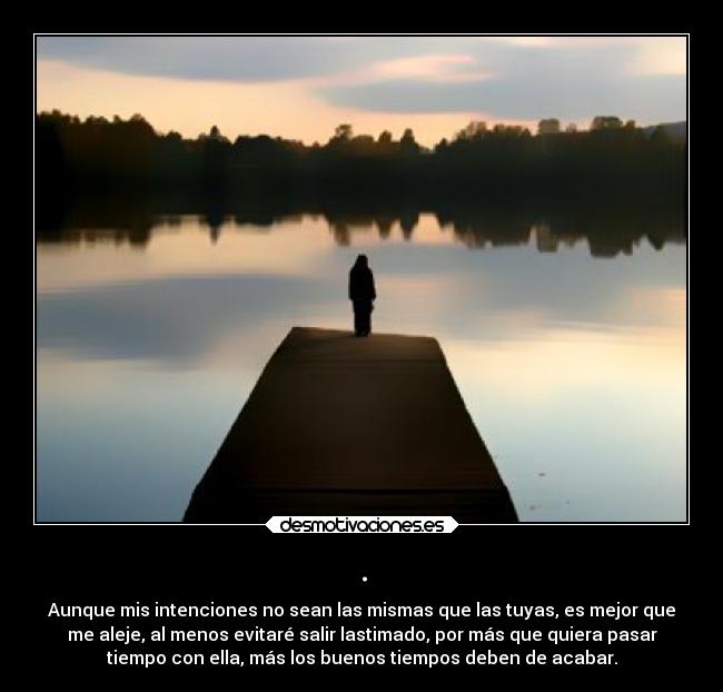 . - Aunque mis intenciones no sean las mismas que las tuyas, es mejor que
me aleje, al menos evitaré salir lastimado, por más que quiera pasar
tiempo con ella, más los buenos tiempos deben de acabar.