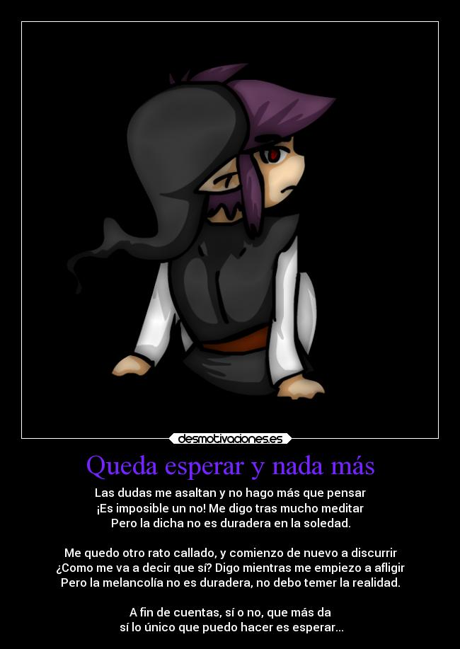 Queda esperar y nada más - Las dudas me asaltan y no hago más que pensar
¡Es imposible un no! Me digo tras mucho meditar
Pero la dicha no es duradera en la soledad.

Me quedo otro rato callado, y comienzo de nuevo a discurrir
¿Como me va a decir que sí? Digo mientras me empiezo a afligir
Pero la melancolía no es duradera, no debo temer la realidad.

A fin de cuentas, sí o no, que más da
 sí lo único que puedo hacer es esperar...