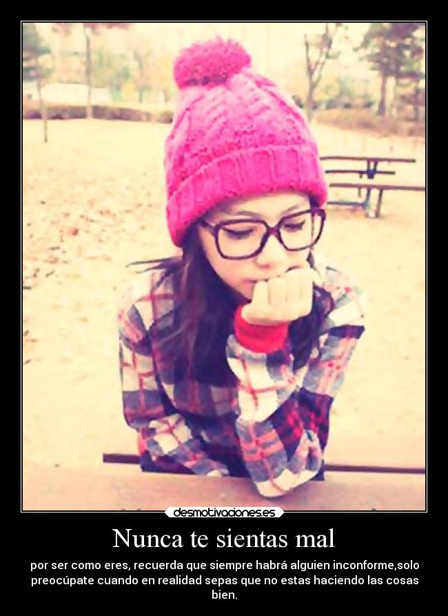 Nunca te sientas mal - por ser como eres, recuerda que siempre habrá alguien inconforme,solo
preocúpate cuando en realidad sepas que no estas haciendo las cosas
bien.