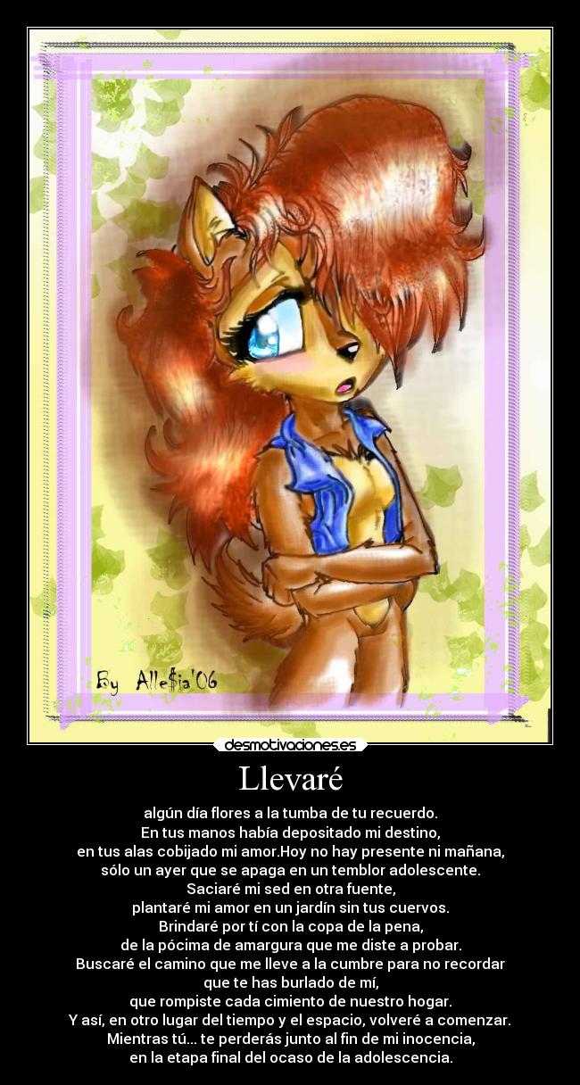 Llevaré - algún día flores a la tumba de tu recuerdo.
En tus manos había depositado mi destino,
en tus alas cobijado mi amor.Hoy no hay presente ni mañana,
sólo un ayer que se apaga en un temblor adolescente.
Saciaré mi sed en otra fuente,
plantaré mi amor en un jardín sin tus cuervos.
Brindaré por tí con la copa de la pena,
de la pócima de amargura que me diste a probar.
Buscaré el camino que me lleve a la cumbre para no recordar
que te has burlado de mí,
que rompiste cada cimiento de nuestro hogar.
Y así, en otro lugar del tiempo y el espacio, volveré a comenzar.
Mientras tú... te perderás junto al fin de mi inocencia,
en la etapa final del ocaso de la adolescencia.