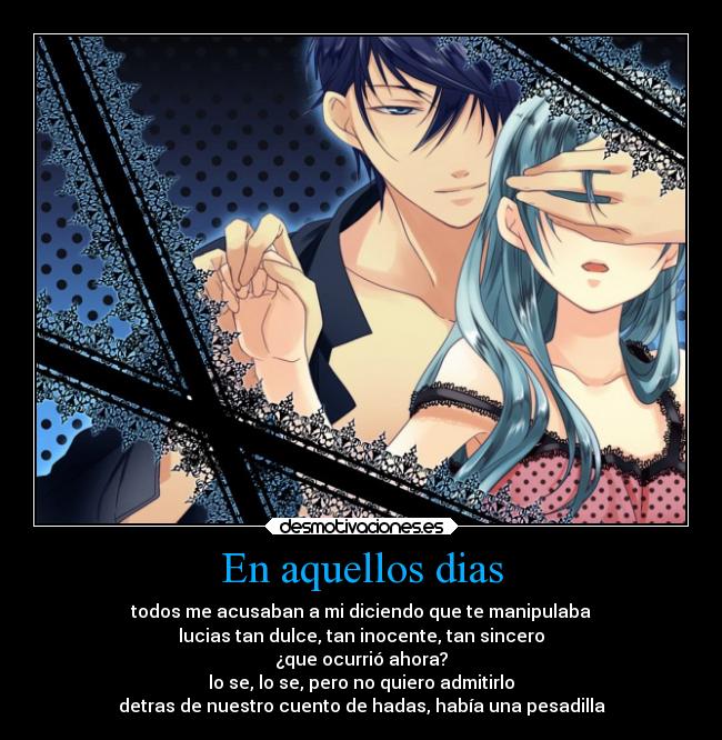 En aquellos dias - todos me acusaban a mi diciendo que te manipulaba
lucias tan dulce, tan inocente, tan sincero
¿que ocurrió ahora?
lo se, lo se, pero no quiero admitirlo
detras de nuestro cuento de hadas, había una pesadilla