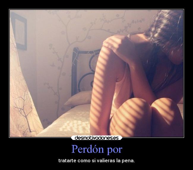 Perdón por - tratarte como si valieras la pena.
