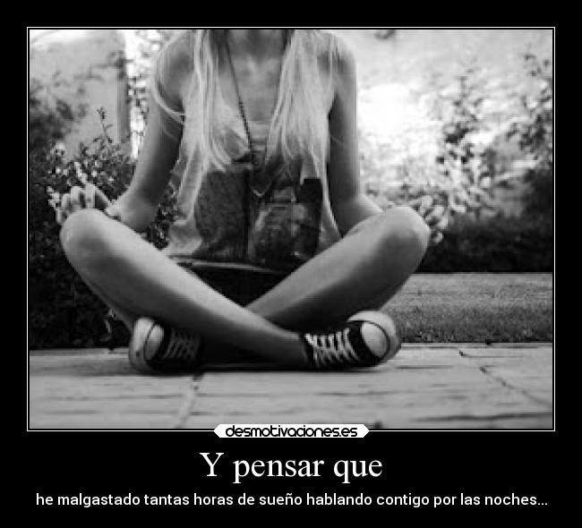 Y pensar que - he malgastado tantas horas de sueño hablando contigo por las noches...