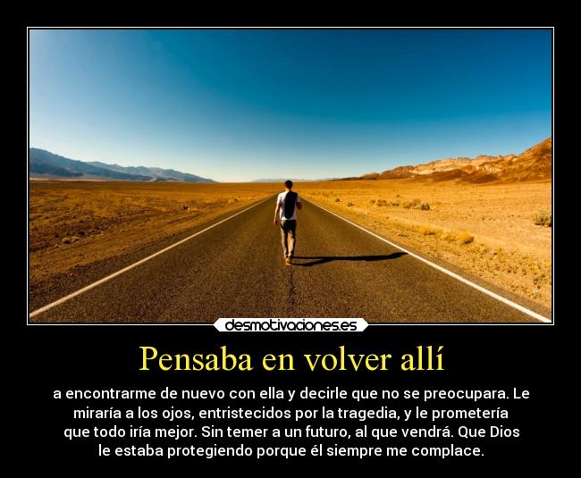 Pensaba en volver allí - a encontrarme de nuevo con ella y decirle que no se preocupara. Le
miraría a los ojos, entristecidos por la tragedia, y le prometería
que todo iría mejor. Sin temer a un futuro, al que vendrá. Que Dios
le estaba protegiendo porque él siempre me complace.