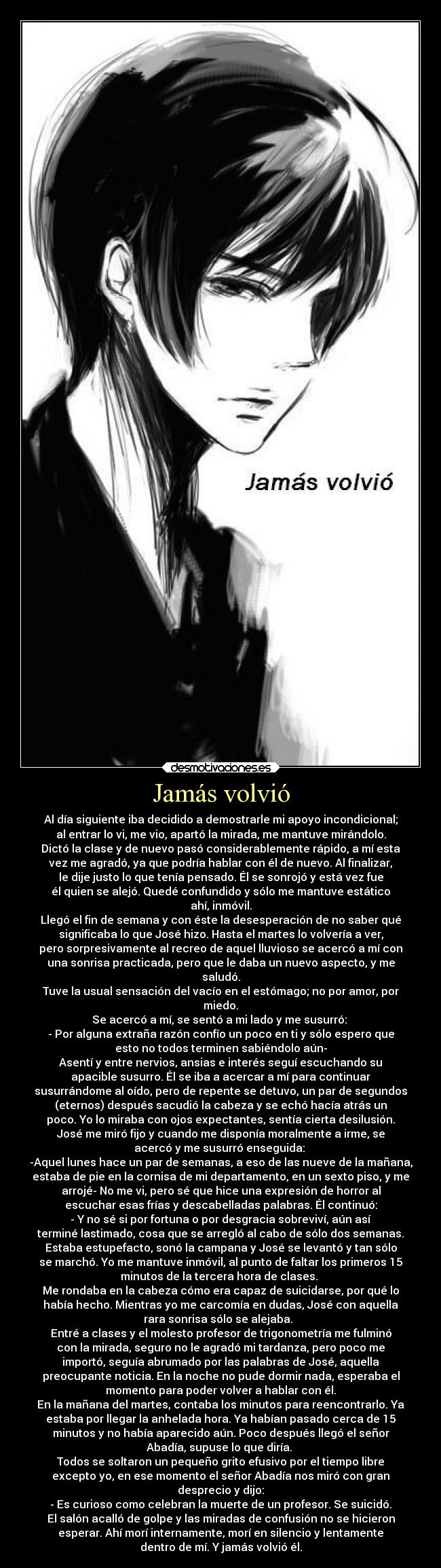 Jamás volvió - Al día siguiente iba decidido a demostrarle mi apoyo incondicional;
al entrar lo vi, me vio, apartó la mirada, me mantuve mirándolo.
Dictó la clase y de nuevo pasó considerablemente rápido, a mí esta
vez me agradó, ya que podría hablar con él de nuevo. Al finalizar,
le dije justo lo que tenía pensado. Él se sonrojó y está vez fue
él quien se alejó. Quedé confundido y sólo me mantuve estático
ahí, inmóvil.
Llegó el fin de semana y con éste la desesperación de no saber qué
significaba lo que José hizo. Hasta el martes lo volvería a ver,
pero sorpresivamente al recreo de aquel lluvioso se acercó a mí con
una sonrisa practicada, pero que le daba un nuevo aspecto, y me
saludó.
Tuve la usual sensación del vacío en el estómago; no por amor, por
miedo.
Se acercó a mí, se sentó a mi lado y me susurró:
- Por alguna extraña razón confío un poco en ti y sólo espero que
esto no todos terminen sabiéndolo aún-
Asentí y entre nervios, ansias e interés seguí escuchando su
apacible susurro. Él se iba a acercar a mí para continuar
susurrándome al oído, pero de repente se detuvo, un par de segundos
(eternos) después sacudió la cabeza y se echó hacía atrás un
poco. Yo lo miraba con ojos expectantes, sentía cierta desilusión.
José me miró fijo y cuando me disponía moralmente a irme, se
acercó y me susurró enseguida:
-Aquel lunes hace un par de semanas, a eso de las nueve de la mañana,
estaba de pie en la cornisa de mi departamento, en un sexto piso, y me
arrojé- No me vi, pero sé que hice una expresión de horror al
escuchar esas frías y descabelladas palabras. Él continuó:
- Y no sé si por fortuna o por desgracia sobreviví, aún así
terminé lastimado, cosa que se arregló al cabo de sólo dos semanas.
Estaba estupefacto, sonó la campana y José se levantó y tan sólo
se marchó. Yo me mantuve inmóvil, al punto de faltar los primeros 15
minutos de la tercera hora de clases.
Me rondaba en la cabeza cómo era capaz de suicidarse, por qué lo
había hecho. Mientras yo me carcomía en dudas, José con aquella
rara sonrisa sólo se alejaba.
Entré a clases y el molesto profesor de trigonometría me fulminó
con la mirada, seguro no le agradó mi tardanza, pero poco me
importó, seguía abrumado por las palabras de José, aquella
preocupante noticia. En la noche no pude dormir nada, esperaba el
momento para poder volver a hablar con él.
En la mañana del martes, contaba los minutos para reencontrarlo. Ya
estaba por llegar la anhelada hora. Ya habían pasado cerca de 15
minutos y no había aparecido aún. Poco después llegó el señor
Abadía, supuse lo que diría.
Todos se soltaron un pequeño grito efusivo por el tiempo libre
excepto yo, en ese momento el señor Abadía nos miró con gran
desprecio y dijo:
- Es curioso como celebran la muerte de un profesor. Se suicidó.
El salón acalló de golpe y las miradas de confusión no se hicieron
esperar. Ahí morí internamente, morí en silencio y lentamente
dentro de mí. Y jamás volvió él.