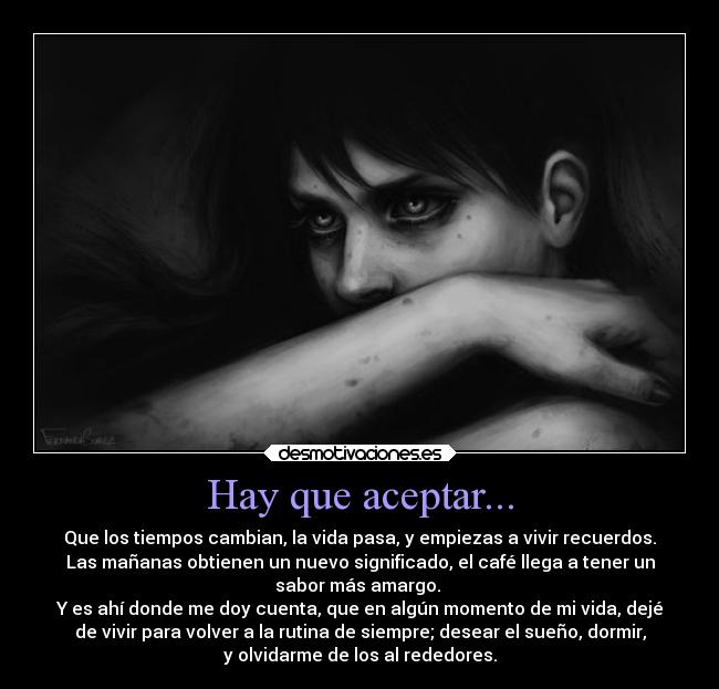Hay que aceptar... - Que los tiempos cambian, la vida pasa, y empiezas a vivir recuerdos.
Las mañanas obtienen un nuevo significado, el café llega a tener un
sabor más amargo.
Y es ahí donde me doy cuenta, que en algún momento de mi vida, dejé
de vivir para volver a la rutina de siempre; desear el sueño, dormir,
y olvidarme de los al rededores.