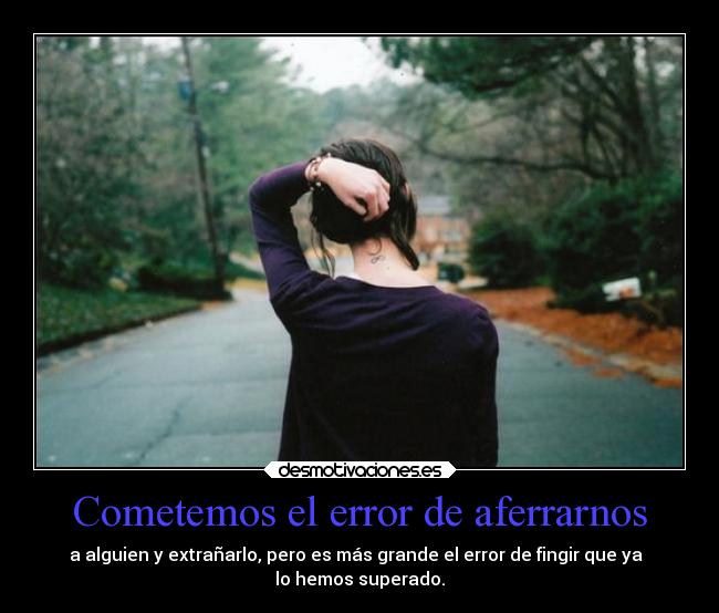 Cometemos el error de aferrarnos - a alguien y extrañarlo, pero es más grande el error de fingir que ya  
lo hemos superado.