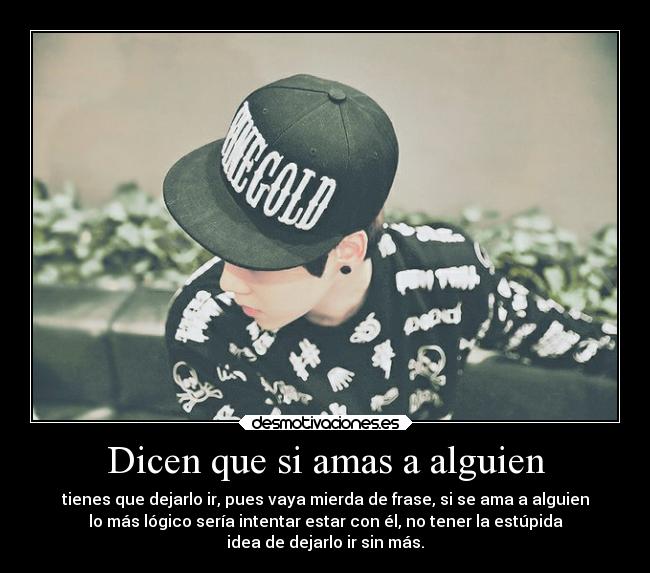 Dicen que si amas a alguien - tienes que dejarlo ir, pues vaya mierda de frase, si se ama a alguien
lo más lógico sería intentar estar con él, no tener la estúpida
idea de dejarlo ir sin más.