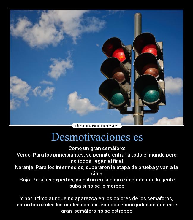 Desmotivaciones es - Como un gran semáforo:
Verde: Para los principiantes, se permite entrar a todo el mundo pero
no todos llegan al final
Naranja: Para los intermedios, superaron la etapa de prueba y van a la
cima
 Rojo: Para los expertos, ya están en la cima e impiden que la gente
suba si no se lo merece

Y por último aunque no aparezca en los colores de los semáforos,
están los azules los cuales son los técnicos encargados de que este
gran  semáforo no se estropee