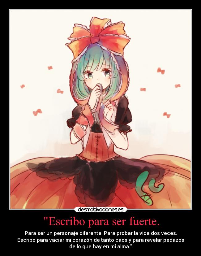 Escribo para ser fuerte. - Para ser un personaje diferente. Para probar la vida dos veces.
Escribo para vaciar mi corazón de tanto caos y para revelar pedazos
de lo que hay en mi alma.