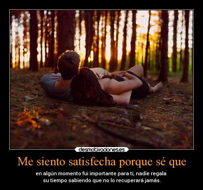 Me siento satisfecha porque sé que - en algún momento fui importante para ti, nadie regala 
su tiempo sabiendo que no lo recuperará jamás.