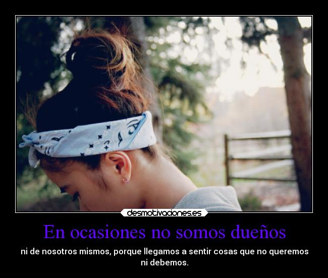 En ocasiones no somos dueños - ni de nosotros mismos, porque llegamos a sentir cosas que no queremos
ni debemos.