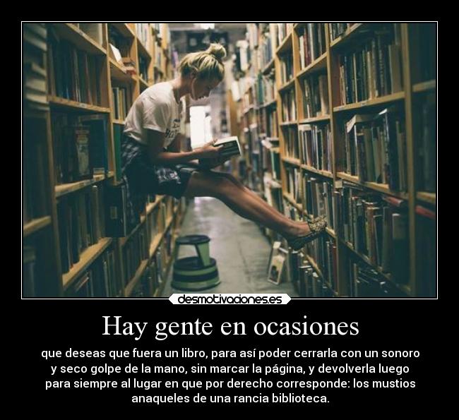 Hay gente en ocasiones - que deseas que fuera un libro, para así poder cerrarla con un sonoro
y seco golpe de la mano, sin marcar la página, y devolverla luego
para siempre al lugar en que por derecho corresponde: los mustios
anaqueles de una rancia biblioteca.