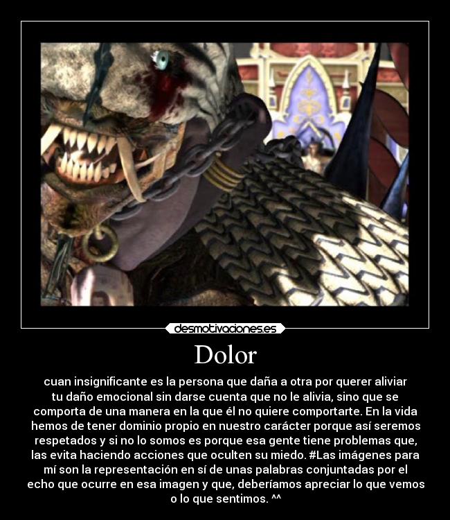 Dolor - cuan insignificante es la persona que daña a otra por querer aliviar
tu daño emocional sin darse cuenta que no le alivia, sino que se
comporta de una manera en la que él no quiere comportarte. En la vida
hemos de tener dominio propio en nuestro carácter porque así seremos
respetados y si no lo somos es porque esa gente tiene problemas que,
las evita haciendo acciones que oculten su miedo. #Las imágenes para
mí son la representación en sí de unas palabras conjuntadas por el
echo que ocurre en esa imagen y que, deberíamos apreciar lo que vemos
o lo que sentimos. ^^