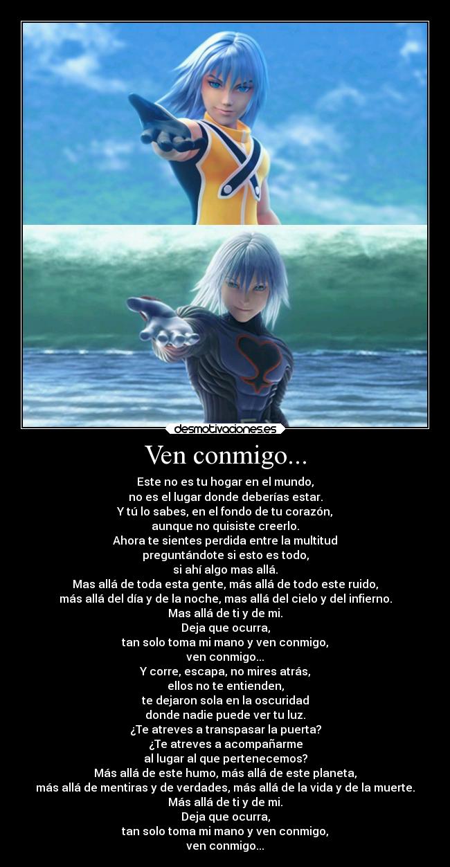Ven conmigo... - Este no es tu hogar en el mundo,
no es el lugar donde deberías estar.
Y tú lo sabes, en el fondo de tu corazón,
aunque no quisiste creerlo.
Ahora te sientes perdida entre la multitud
preguntándote si esto es todo,
si ahí algo mas allá.
Mas allá de toda esta gente, más allá de todo este ruido,
más allá del día y de la noche, mas allá del cielo y del infierno.
Mas allá de ti y de mi.
Deja que ocurra,
tan solo toma mi mano y ven conmigo,
ven conmigo...
Y corre, escapa, no mires atrás,
ellos no te entienden,
te dejaron sola en la oscuridad
donde nadie puede ver tu luz.
¿Te atreves a transpasar la puerta?
¿Te atreves a acompañarme
al lugar al que pertenecemos?
Más allá de este humo, más allá de este planeta,
más allá de mentiras y de verdades, más allá de la vida y de la muerte.
Más allá de ti y de mi.
Deja que ocurra,
tan solo toma mi mano y ven conmigo,
ven conmigo...