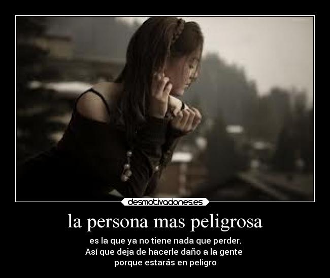 la persona mas peligrosa - es la que ya no tiene nada que perder.
Así que deja de hacerle daño a la gente
porque estarás en peligro