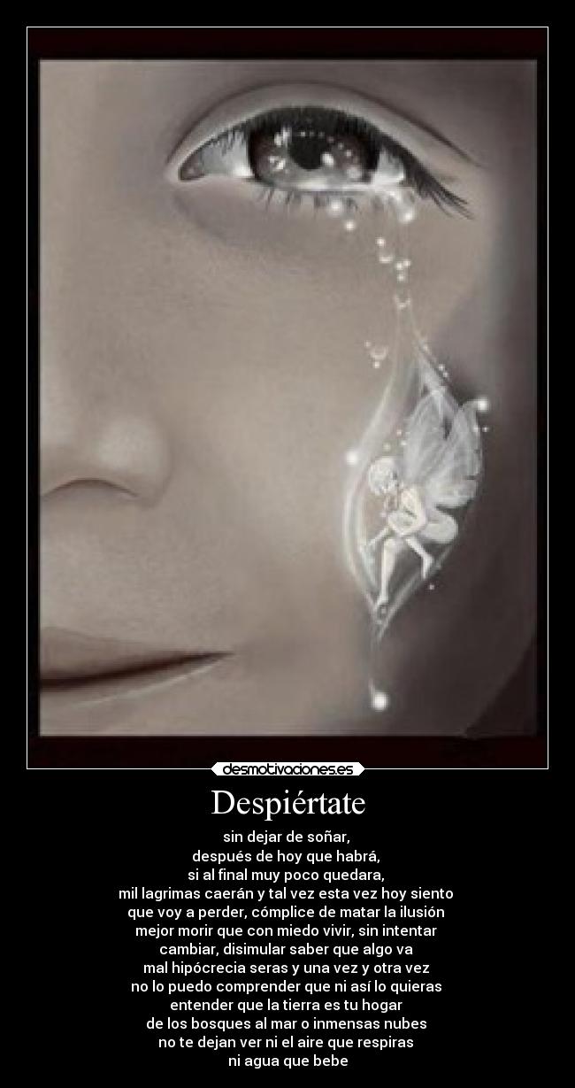 Despiértate - sin dejar de soñar,
después de hoy que habrá,
si al final muy poco quedara,
mil lagrimas caerán y tal vez esta vez hoy siento
que voy a perder, cómplice de matar la ilusión
mejor morir que con miedo vivir, sin intentar
cambiar, disimular saber que algo va
mal hipócrecia seras y una vez y otra vez
no lo puedo comprender que ni así lo quieras
entender que la tierra es tu hogar
de los bosques al mar o inmensas nubes
no te dejan ver ni el aire que respiras
ni agua que bebe