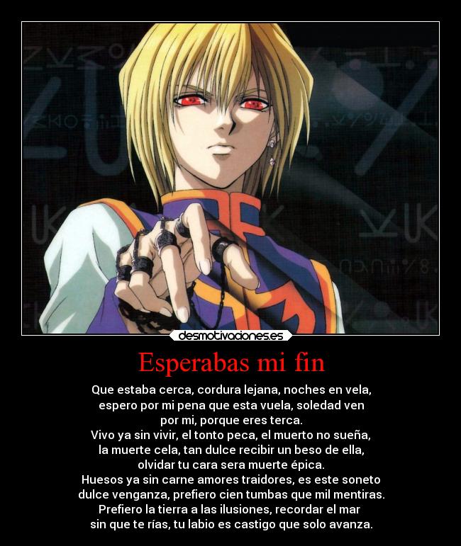 Esperabas mi fin - Que estaba cerca, cordura lejana, noches en vela,
espero por mi pena que esta vuela, soledad ven
por mi, porque eres terca.
Vivo ya sin vivir, el tonto peca, el muerto no sueña,
la muerte cela, tan dulce recibir un beso de ella,
olvidar tu cara sera muerte épica.
Huesos ya sin carne amores traidores, es este soneto
dulce venganza, prefiero cien tumbas que mil mentiras.
Prefiero la tierra a las ilusiones, recordar el mar 
sin que te rías, tu labio es castigo que solo avanza.