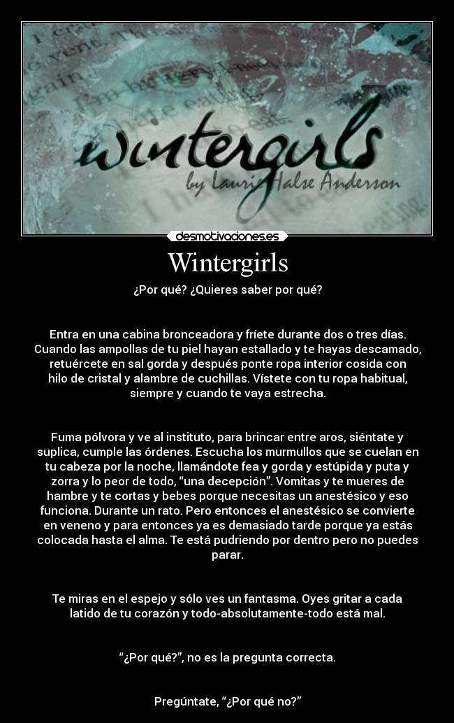 Wintergirls - ¿Por qué? ¿Quieres saber por qué?
Entra en una cabina bronceadora y fríete durante dos o tres días.
Cuando las ampollas de tu piel hayan estallado y te hayas descamado,
retuércete en sal gorda y después ponte ropa interior cosida con
hilo de cristal y alambre de cuchillas. Vístete con tu ropa habitual,
siempre y cuando te vaya estrecha.
Fuma pólvora y ve al instituto, para brincar entre aros, siéntate y
suplica, cumple las órdenes. Escucha los murmullos que se cuelan en
tu cabeza por la noche, llamándote fea y gorda y estúpida y puta y
zorra y lo peor de todo, “una decepción”. Vomitas y te mueres de
hambre y te cortas y bebes porque necesitas un anestésico y eso
funciona. Durante un rato. Pero entonces el anestésico se convierte
en veneno y para entonces ya es demasiado tarde porque ya estás
colocada hasta el alma. Te está pudriendo por dentro pero no puedes
parar.
Te miras en el espejo y sólo ves un fantasma. Oyes gritar a cada
latido de tu corazón y todo-absolutamente-todo está mal.
“¿Por qué?”, no es la pregunta correcta.
Pregúntate, “¿Por qué no?”