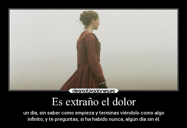 Es extraño el dolor - un día, sin saber como empieza y terminas viéndolo como algo
infinito, y te preguntas, si ha habido nunca, algún día sin él.