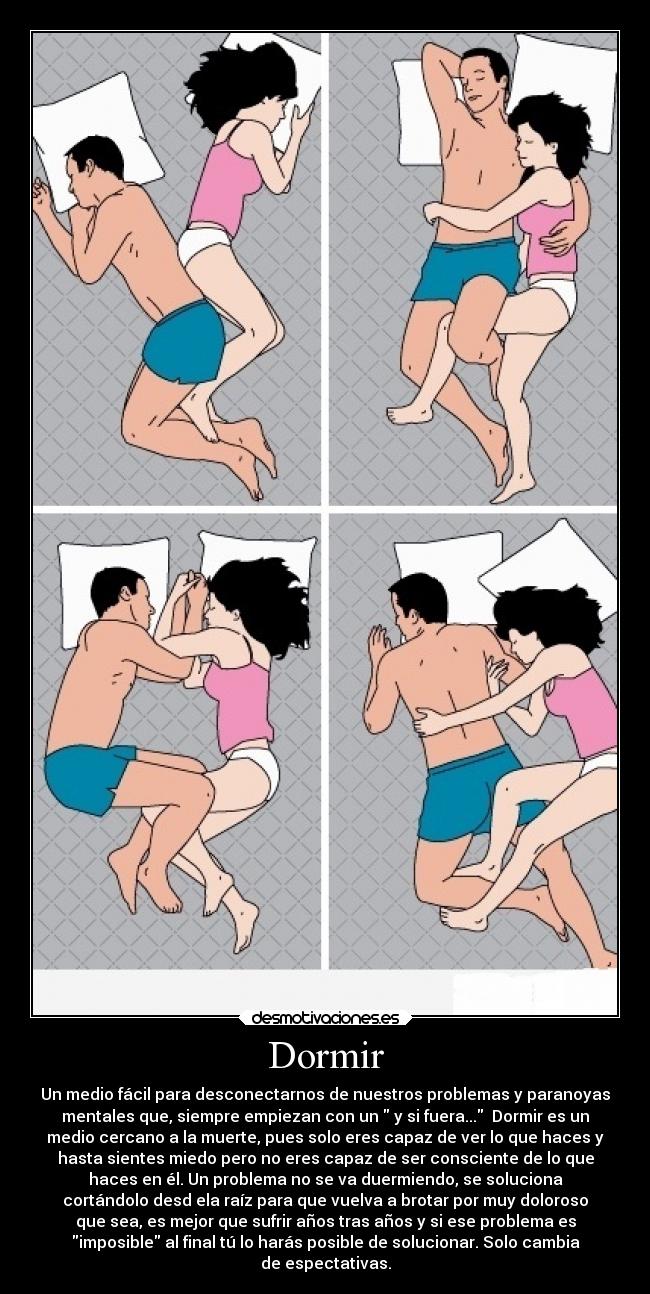 Dormir - Un medio fácil para desconectarnos de nuestros problemas y paranoyas
mentales que, siempre empiezan con un  y si fuera...  Dormir es un
medio cercano a la muerte, pues solo eres capaz de ver lo que haces y
hasta sientes miedo pero no eres capaz de ser consciente de lo que
haces en él. Un problema no se va duermiendo, se soluciona
cortándolo desd ela raíz para que vuelva a brotar por muy doloroso
que sea, es mejor que sufrir años tras años y si ese problema es
imposible al final tú lo harás posible de solucionar. Solo cambia
de espectativas.