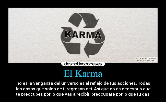 El Karma - no es la venganza del universo es el reflejo de tus acciones. Todas
las cosas que salen de ti regresan a ti. Así que no es necesario que
te preocupes por lo que vas a recibir, preocúpate por lo que tu das.