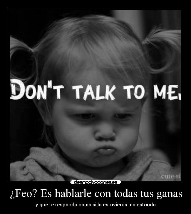 ¿Feo? Es hablarle con todas tus ganas - y que te responda como si lo estuvieras molestando