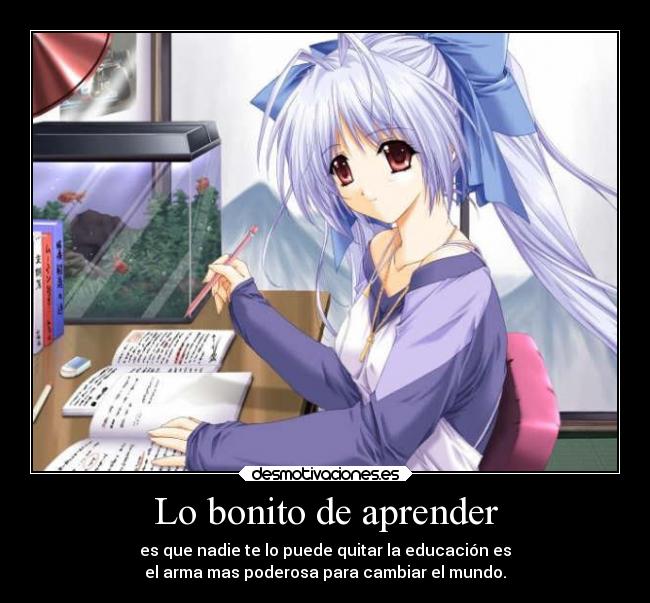 Lo bonito de aprender - es que nadie te lo puede quitar la educación es
el arma mas poderosa para cambiar el mundo.