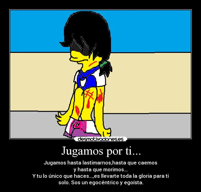 Jugamos por ti... - Jugamos hasta lastimarnos,hasta que caemos
y hasta que morimos...
Y tu lo único que haces...,es llevarte toda la gloria para ti
solo. Sos un egocéntrico y egoísta.