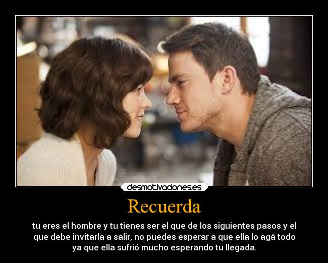 Recuerda - tu eres el hombre y tu tienes ser el que de los siguientes pasos y el
que debe invitarla a salir, no puedes esperar a que ella lo agá todo
ya que ella sufrió mucho esperando tu llegada.