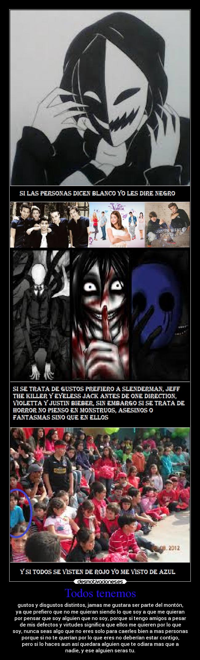 Todos tenemos - gustos y disgustos distintos, jamas me gustara ser parte del montón,
ya que prefiero que no me quieran siendo lo que soy a que me quieran
por pensar que soy alguien que no soy, porque si tengo amigos a pesar
de mis defectos y virtudes significa que ellos me quieren por lo que
soy, nunca seas algo que no eres solo para caerles bien a mas personas
porque si no te querían por lo que eres no deberían estar contigo,
pero si lo haces aun así quedara alguien que te odiara mas que a
nadie, y ese alguien seras tu.
