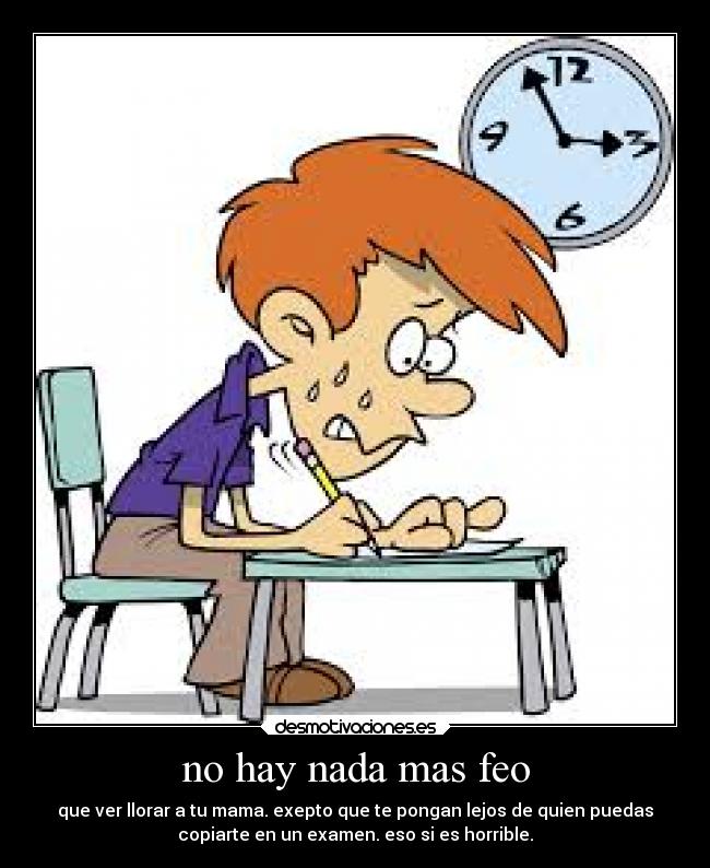 no hay nada mas feo - que ver llorar a tu mama. exepto que te pongan lejos de quien puedas
copiarte en un examen. eso si es horrible.