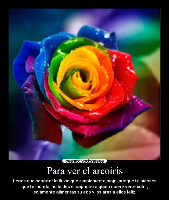 Para ver el arcoiris - tienes que soportar la lluvia que simplemente moja, aunque tu pienses
que te inunda, no le des el capricho a quien quiere verte sufrir,
solamente alimentas su ego y los aras a ellos feliz.