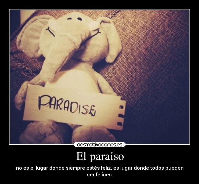El paraíso - no es el lugar donde siempre estés feliz, es lugar donde todos pueden
ser felices.